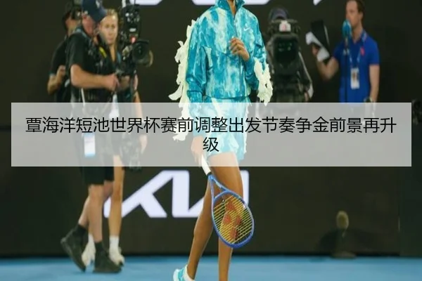 覃海洋短池世界杯赛前调整出发节奏争金前景再升级